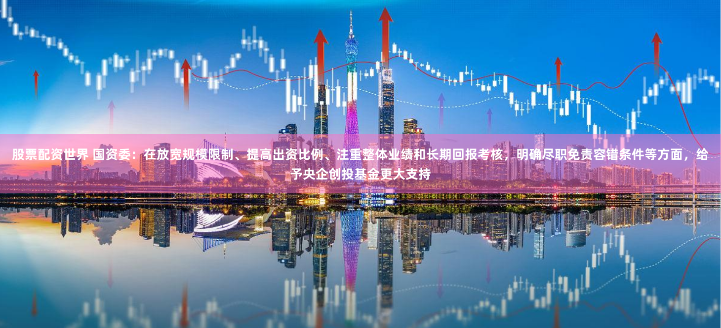 股票配资世界 国资委：在放宽规模限制、提高出资比例、注重整体业绩和长期回报考核，明确尽职免责容错条件等方面，给予央企创投基金更大支持