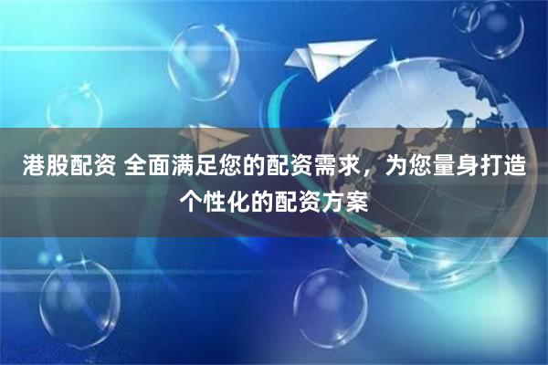 港股配资 全面满足您的配资需求，为您量身打造个性化的配资方案